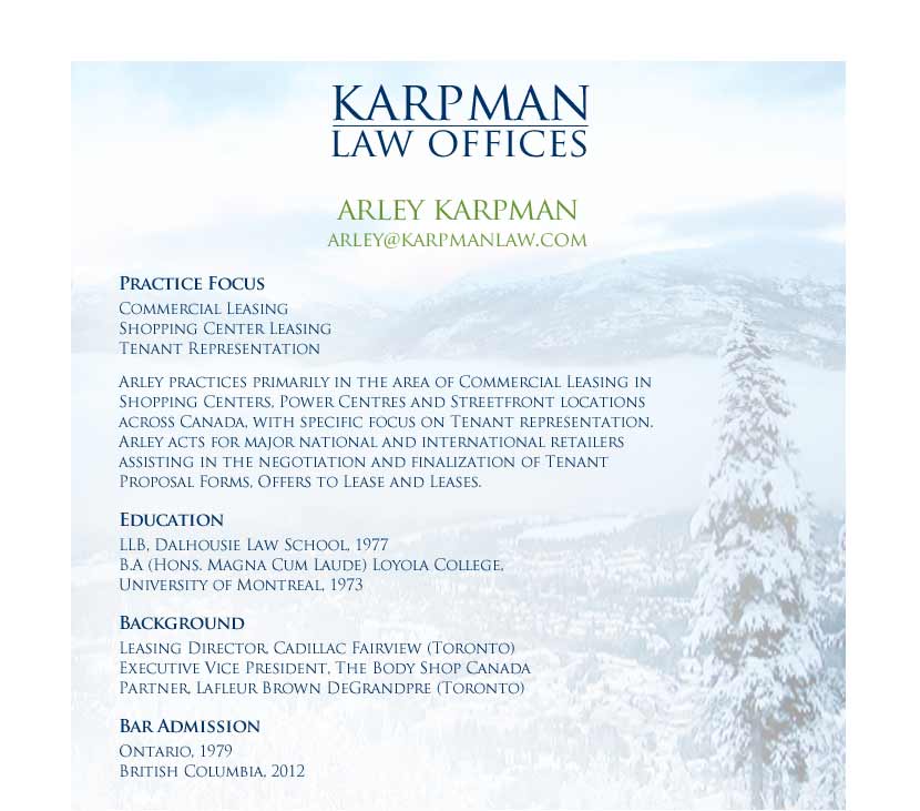 Arley Karpman - Practice Focus Commercial Leasing Shopping Center Leasing Tenant Representation  Arley practices primarily in the area of Commercial Leasing in Shopping Centers, Power Centres and Streetfront locations across Canada, with specific focus on Tenant representation.  Arley acts for major national and international retailers assisting in the negotiation and finalization of Tenant Proposal Forms, Offers to Lease and Leases.  Education LLB, Dalhousie Law School, 1977 B.A (Hons. Magna Cum Laude) Loyola College, University of Montreal, 1973  Background Partner, Lafleur Brown DeGrandpre (Toronto) Executive Vice President, The Body Shop Canada Leasing Director, Cadillac Fairview (Toronto)  Bar Admission Ontario, 1979  